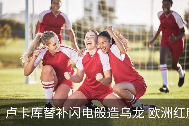 卢卡库替补闪电般造乌龙 欧洲红魔美加墨首秀以和为贵